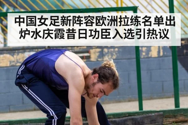 中国女足新阵容欧洲拉练名单出炉水庆霞昔日功臣入选引热议